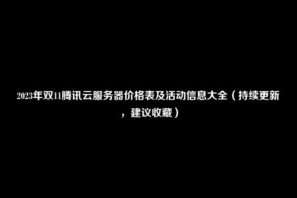 2023年双11腾讯云服务器价格表及活动信息大全（持续更新，建议收藏）