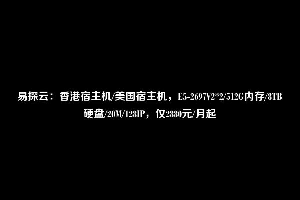 易探云：香港宿主机/美国宿主机，E5-2697V2*2/512G内存/8TB硬盘/20M/128IP，仅2880元/月起