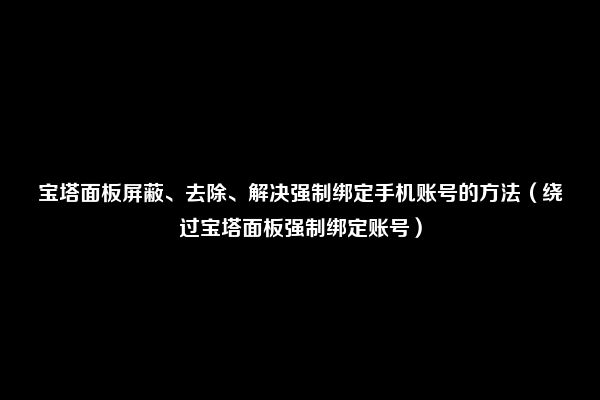 宝塔面板屏蔽、去除、解决强制绑定手机账号的方法（绕过宝塔面板强制绑定账号）