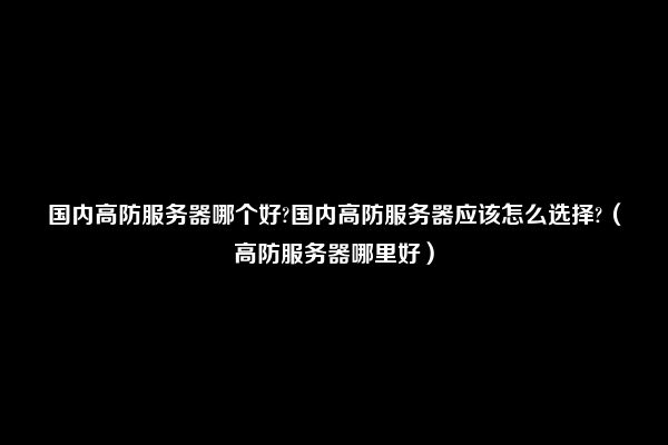 国内高防服务器哪个好?国内高防服务器应该怎么选择?（高防服务器哪里好）