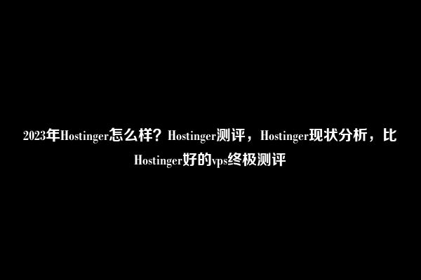 2023年Hostinger怎么样？Hostinger测评，Hostinger现状分析，比Hostinger好的vps终极测评