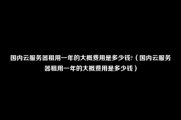 国内云服务器租用一年的大概费用是多少钱?（国内云服务器租用一年的大概费用是多少钱）