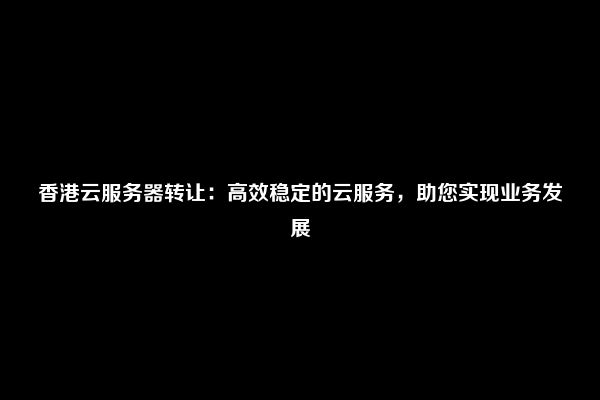 香港云服务器转让：高效稳定的云服务，助您实现业务发展