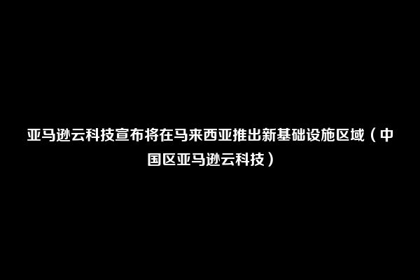 亚马逊云科技宣布将在马来西亚推出新基础设施区域（中国区亚马逊云科技）