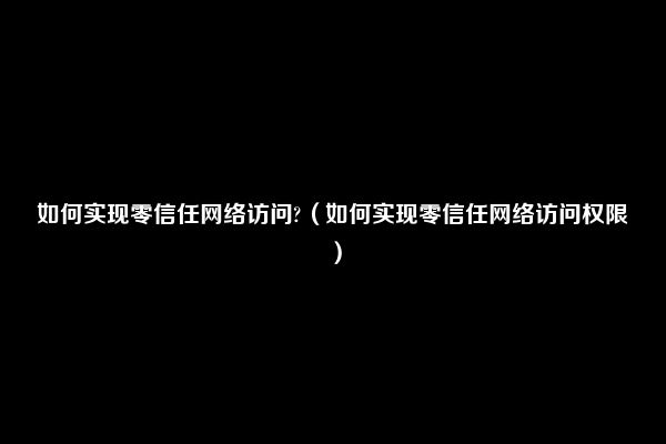 如何实现零信任网络访问?（如何实现零信任网络访问权限）