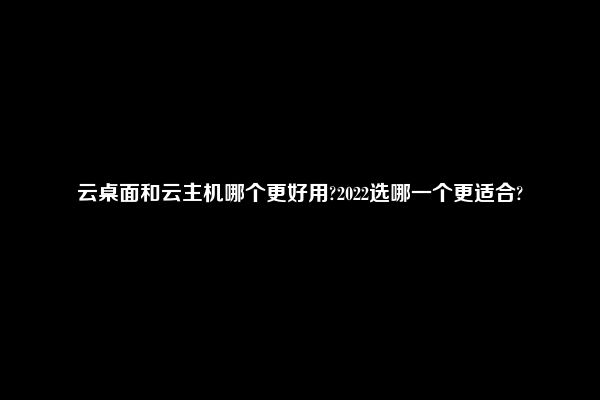 云桌面和云主机哪个更好用?2022选哪一个更适合?