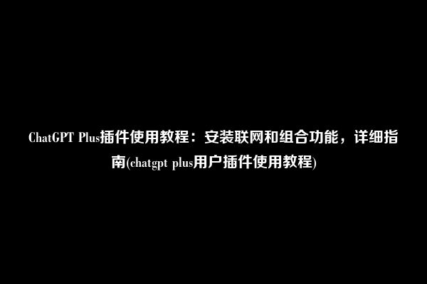 ChatGPT Plus插件使用教程：安装联网和组合功能，详细指南(chatgpt plus用户插件使用教程)