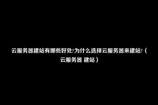 云服务器建站有哪些好处?为什么选择云服务器来建站?（云服务器 建站）