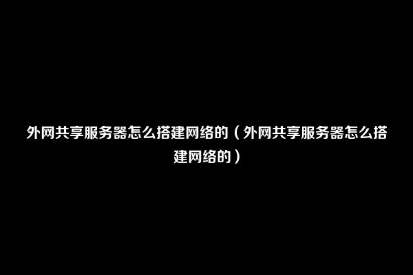 外网共享服务器怎么搭建网络的（外网共享服务器怎么搭建网络的）