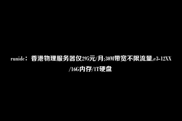 runidc：香港物理服务器仅295元/月;30M带宽不限流量,e3-12XX/16G内存/1T硬盘