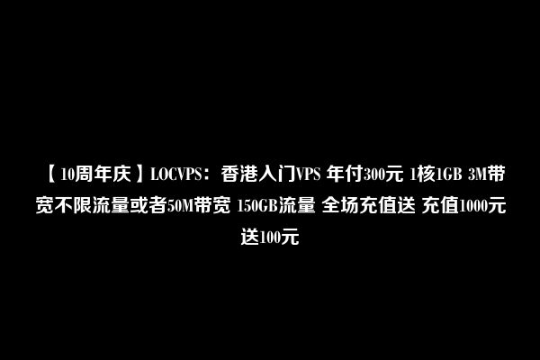 【10周年庆】LOCVPS：香港入门VPS 年付300元 1核1GB 3M带宽不限流量或者50M带宽 150GB流量 全场充值送 充值1000元送100元