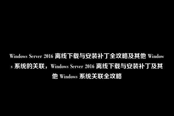 Windows Server 2016 离线下载与安装补丁全攻略及其他 Windows 系统的关联，Windows Server 2016 离线下载与安装补丁及其他 Windows 系统关联全攻略