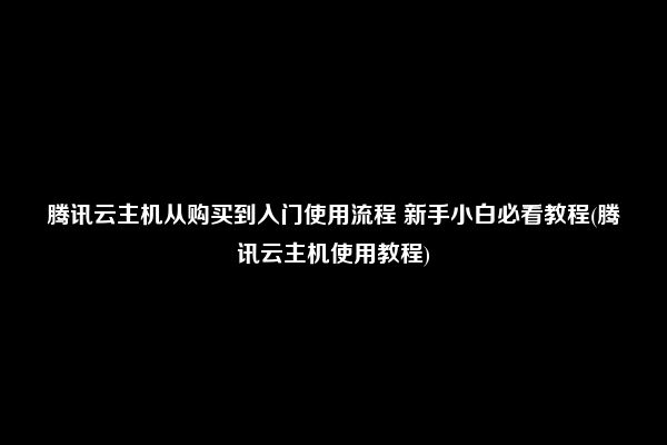 腾讯云主机从购买到入门使用流程 新手小白必看教程(腾讯云主机使用教程)