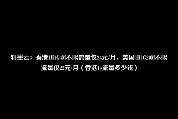 轩墨云：香港1H1G4M不限流量仅24元/月，美国1H1G20M不限流量仅22元/月（香港1g流量多少钱）