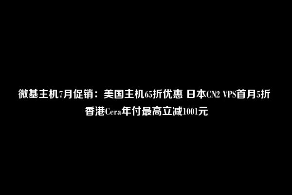 微基主机7月促销：美国主机65折优惠 日本CN2 VPS首月5折 香港Cera年付最高立减1001元