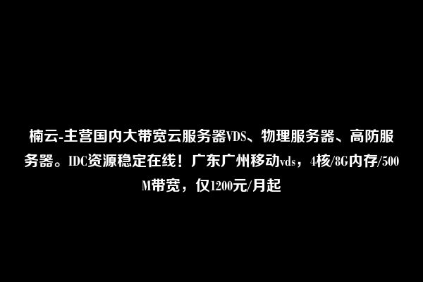 楠云-主营国内大带宽云服务器VDS、物理服务器、高防服务器。IDC资源稳定在线！广东广州移动vds，4核/8G内存/500M带宽，仅1200元/月起