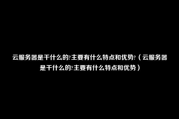 云服务器是干什么的?主要有什么特点和优势?（云服务器是干什么的?主要有什么特点和优势）