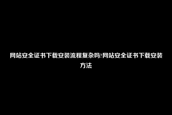 网站安全证书下载安装流程复杂吗?网站安全证书下载安装方法