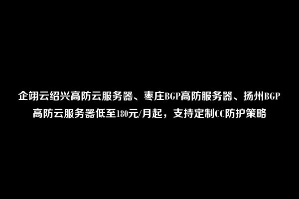 企翊云绍兴高防云服务器、枣庄BGP高防服务器、扬州BGP高防云服务器低至180元/月起，支持定制CC防护策略