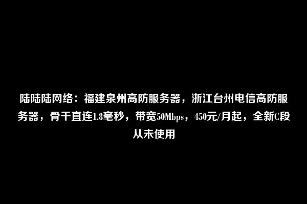 陆陆陆网络：福建泉州高防服务器，浙江台州电信高防服务器，骨干直连1.8毫秒，带宽50Mbps，450元/月起，全新C段从未使用