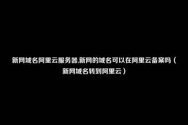 新网域名阿里云服务器,新网的域名可以在阿里云备案吗（新网域名转到阿里云）