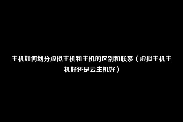 主机如何划分虚拟主机和主机的区别和联系（虚拟主机主机好还是云主机好）