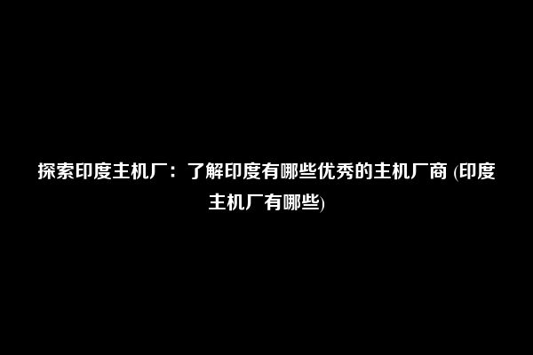 探索印度主机厂：了解印度有哪些优秀的主机厂商 (印度主机厂有哪些)