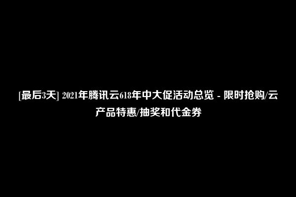 [最后3天] 2021年腾讯云618年中大促活动总览 - 限时抢购/云产品特惠/抽奖和代金券