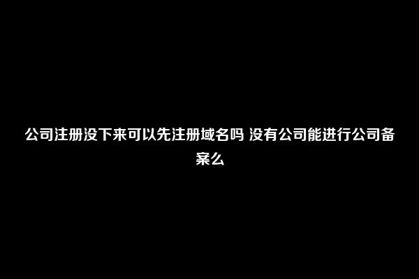 公司注册没下来可以先注册域名吗 没有公司能进行公司备案么