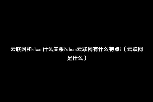 云联网和sdwan什么关系?sdwan云联网有什么特点?（云联网是什么）