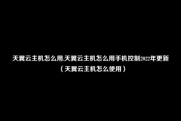 天翼云主机怎么用,天翼云主机怎么用手机控制2022年更新（天翼云主机怎么使用）