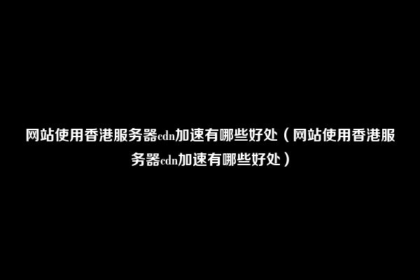 网站使用香港服务器cdn加速有哪些好处（网站使用香港服务器cdn加速有哪些好处）