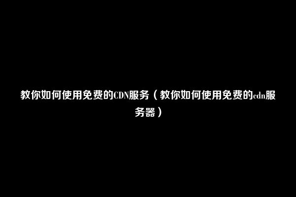 教你如何使用免费的CDN服务（教你如何使用免费的cdn服务器）