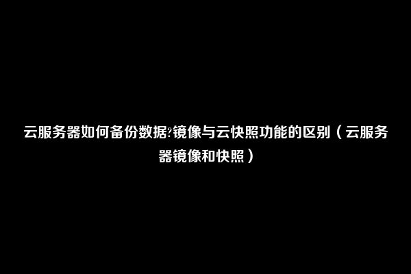 云服务器如何备份数据?镜像与云快照功能的区别（云服务器镜像和快照）