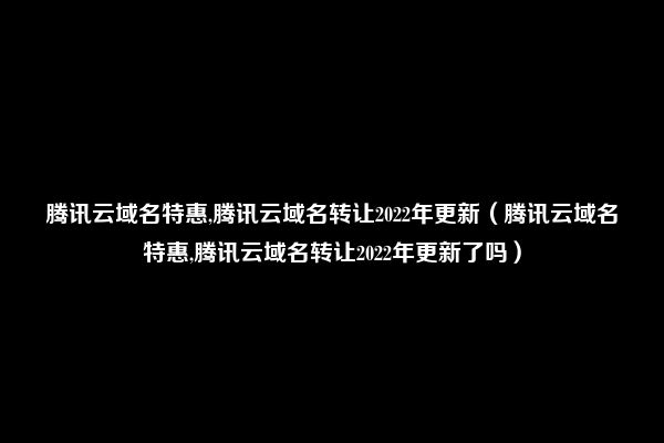 腾讯云域名特惠,腾讯云域名转让2022年更新（腾讯云域名特惠,腾讯云域名转让2022年更新了吗）