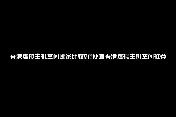 香港虚拟主机空间哪家比较好?便宜香港虚拟主机空间推荐