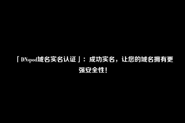 「DNspod域名实名认证」：成功实名，让您的域名拥有更强安全性！