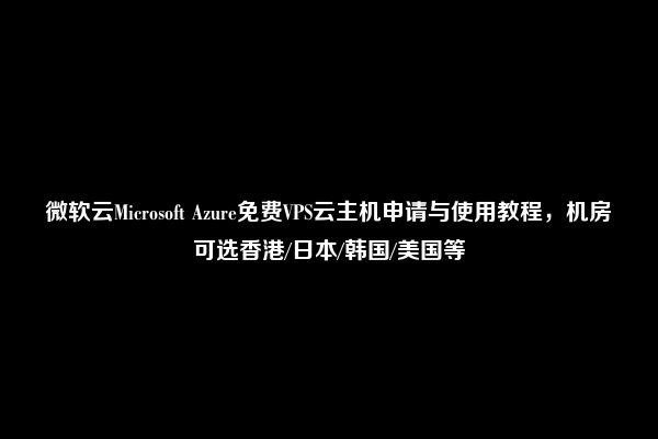 微软云Microsoft Azure免费VPS云主机申请与使用教程，机房可选香港/日本/韩国/美国等