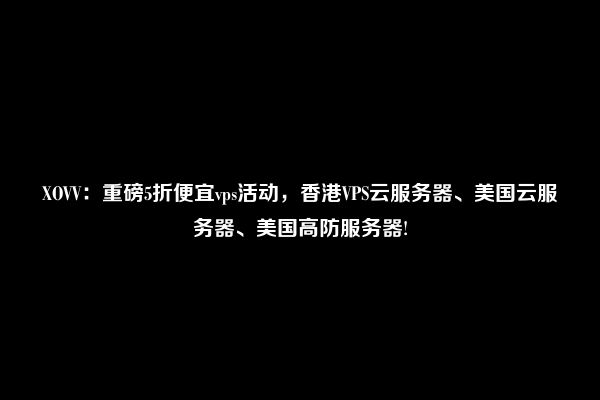 XOVV：重磅5折便宜vps活动，香港VPS云服务器、美国云服务器、美国高防服务器!