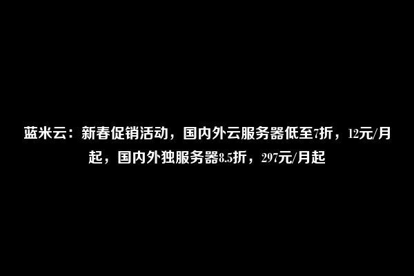 蓝米云：新春促销活动，国内外云服务器低至7折，12元/月起，国内外独服务器8.5折，297元/月起