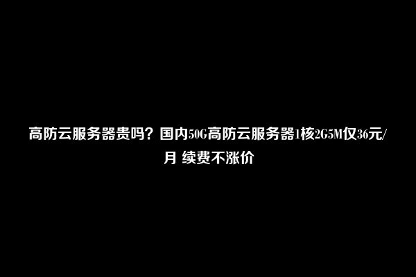 高防云服务器贵吗？国内50G高防云服务器1核2G5M仅36元/月 续费不涨价