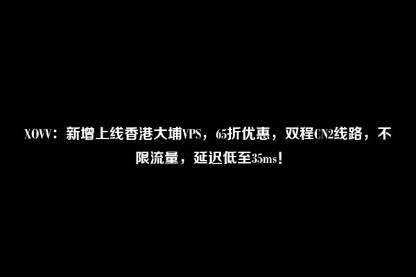 XOVV：新增上线香港大埔VPS，65折优惠，双程CN2线路，不限流量，延迟低至35ms！