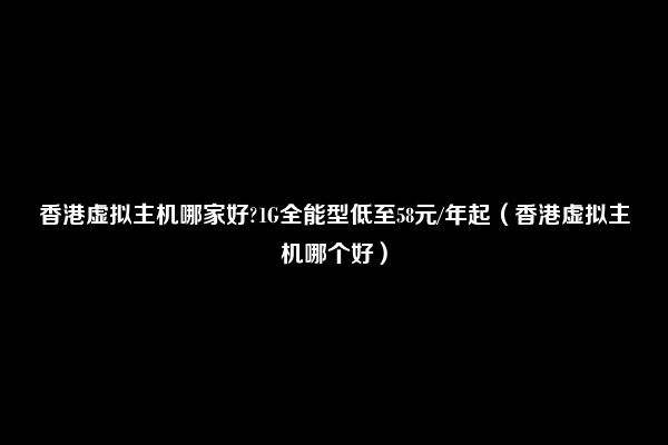 香港虚拟主机哪家好?1G全能型低至58元/年起（香港虚拟主机哪个好）