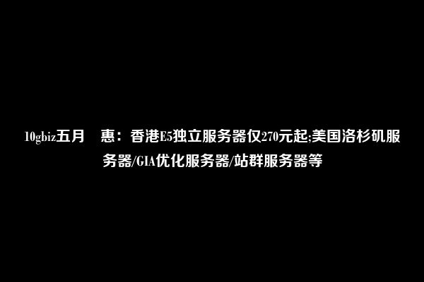 10gbiz五月鉅惠：香港E5独立服务器仅270元起;美国洛杉矶服务器/GIA优化服务器/站群服务器等