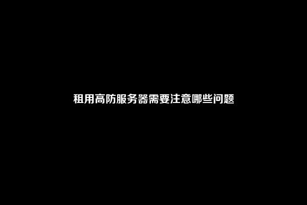 租用高防服务器需要注意哪些问题