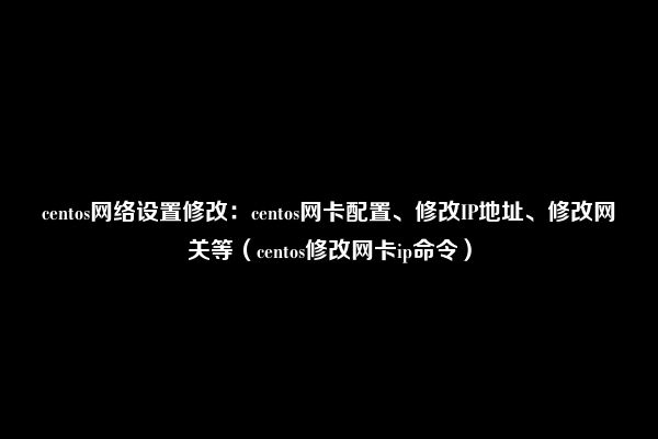 centos网络设置修改：centos网卡配置、修改IP地址、修改网关等（centos修改网卡ip命令）