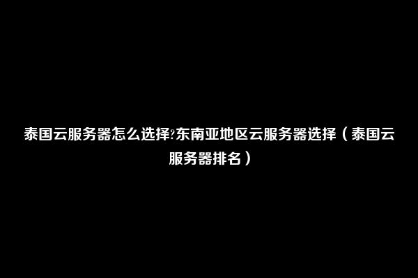 泰国云服务器怎么选择?东南亚地区云服务器选择（泰国云服务器排名）