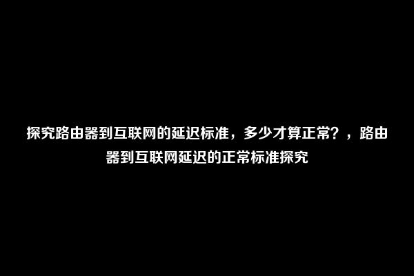 探究路由器到互联网的延迟标准，多少才算正常？，路由器到互联网延迟的正常标准探究