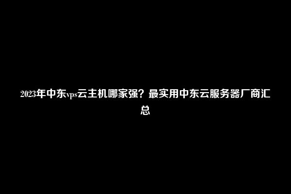 2023年中东vps云主机哪家强？最实用中东云服务器厂商汇总