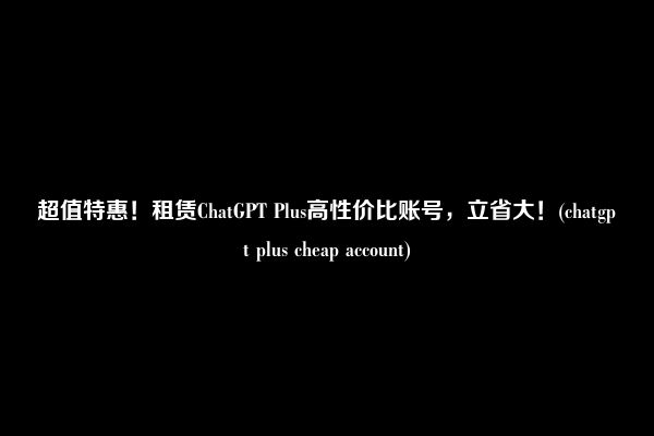 超值特惠！租赁ChatGPT Plus高性价比账号，立省大！(chatgpt plus cheap account)